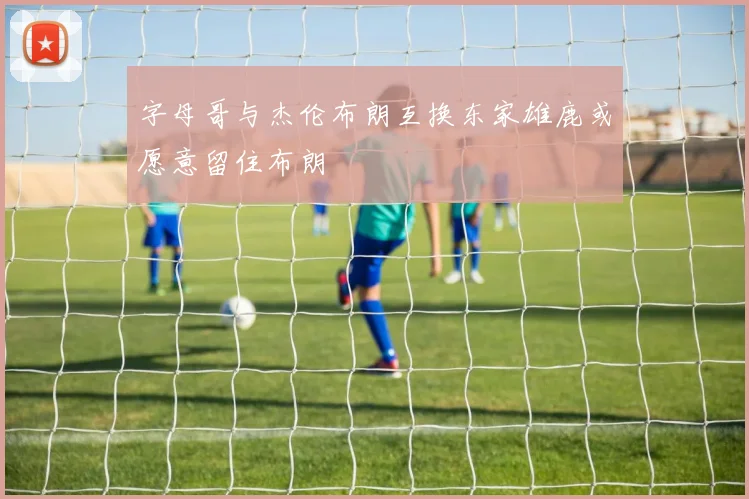 字母哥与杰伦布朗互换东家雄鹿或愿意留住布朗