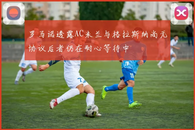 罗马诺透露AC米兰与格拉斯纳尚无协议后者仍在耐心等待中