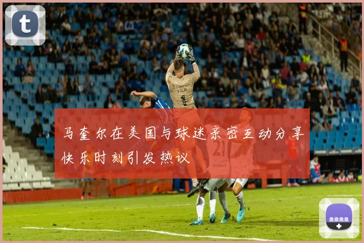 马奎尔在美国与球迷亲密互动分享快乐时刻引发热议
