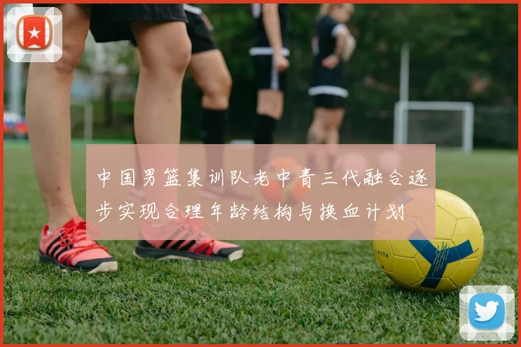 中国男篮集训队老中青三代融合逐步实现合理年龄结构与换血计划
