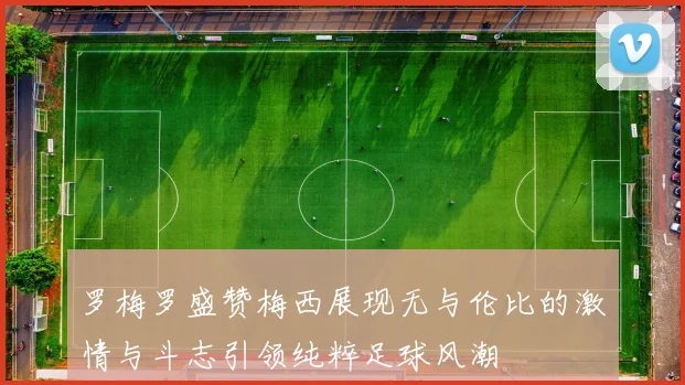 罗梅罗盛赞梅西展现无与伦比的激情与斗志引领纯粹足球风潮