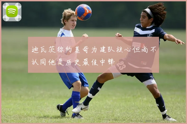 迪瓦茨称约基奇为建队核心但尚不认同他是历史最佳中锋