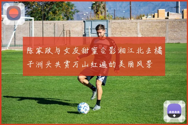 陈家政与女友甜蜜合影湘江北去橘子洲头共赏万山红遍的美丽风景
