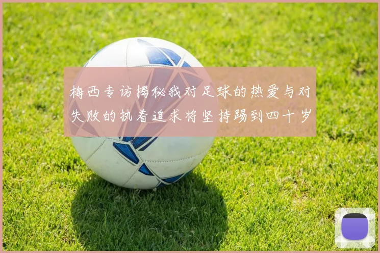 梅西专访揭秘我对足球的热爱与对失败的执着追求将坚持踢到四十岁