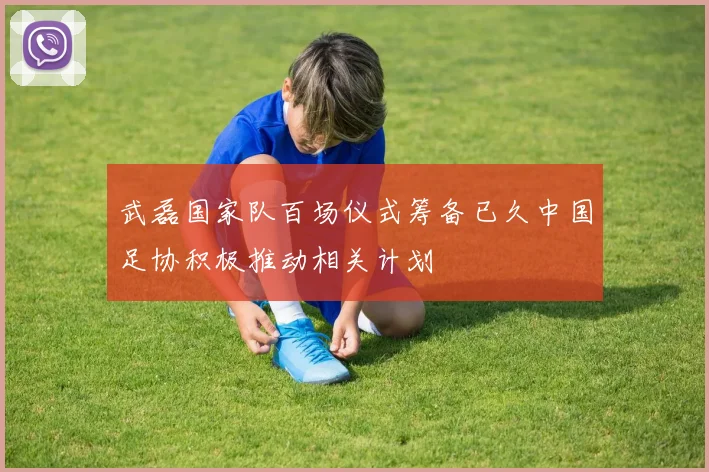 武磊国家队百场仪式筹备已久中国足协积极推动相关计划