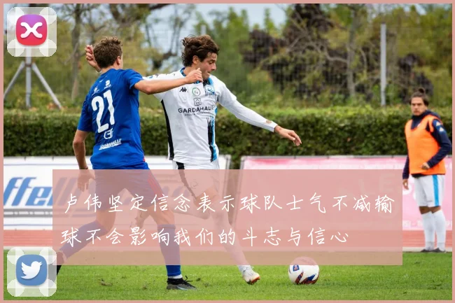 卢伟坚定信念表示球队士气不减输球不会影响我们的斗志与信心