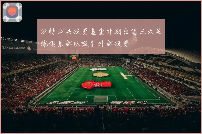 沙特公共投资基金计划出售三大足球俱乐部以吸引外部投资