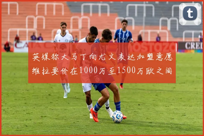 英媒称大马丁向尤文表达加盟意愿维拉要价在1000万至1500万欧之间