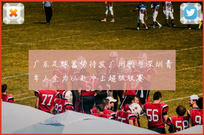广东足球蓄势待发广州豹与深圳青年人全力以赴冲击超级联赛