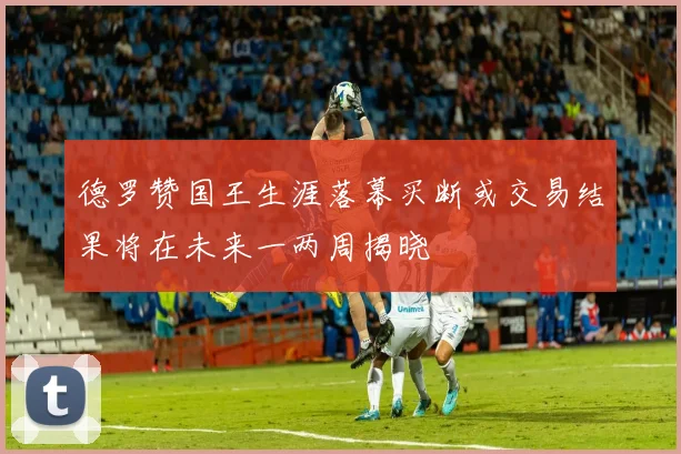 德罗赞国王生涯落幕买断或交易结果将在未来一两周揭晓