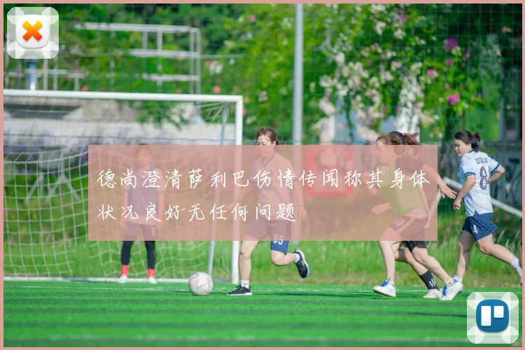 德尚澄清萨利巴伤情传闻称其身体状况良好无任何问题