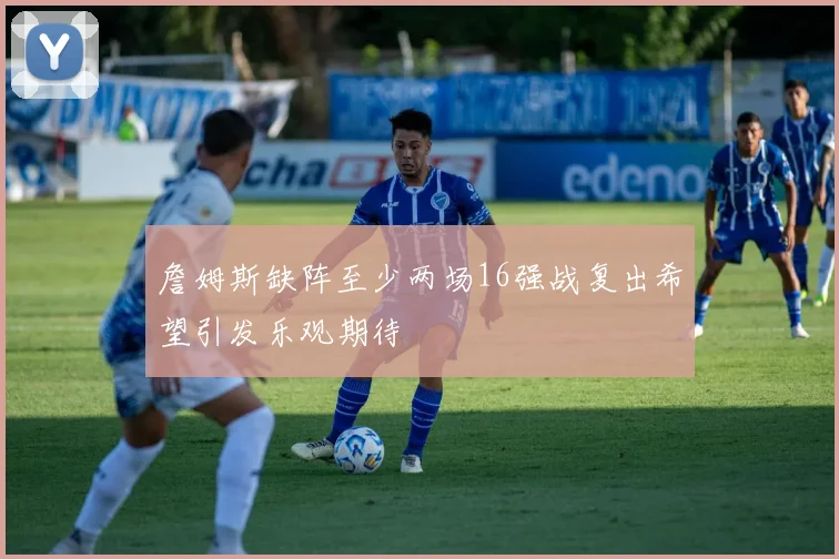 詹姆斯缺阵至少两场16强战复出希望引发乐观期待