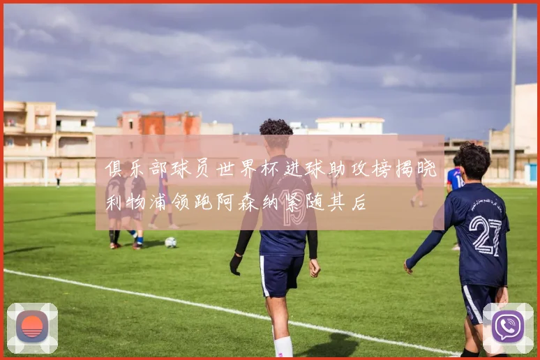 俱乐部球员世界杯进球助攻榜揭晓利物浦领跑阿森纳紧随其后