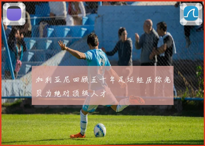 加利亚尼回顾五十年足坛经历称老贝为绝对顶级人才