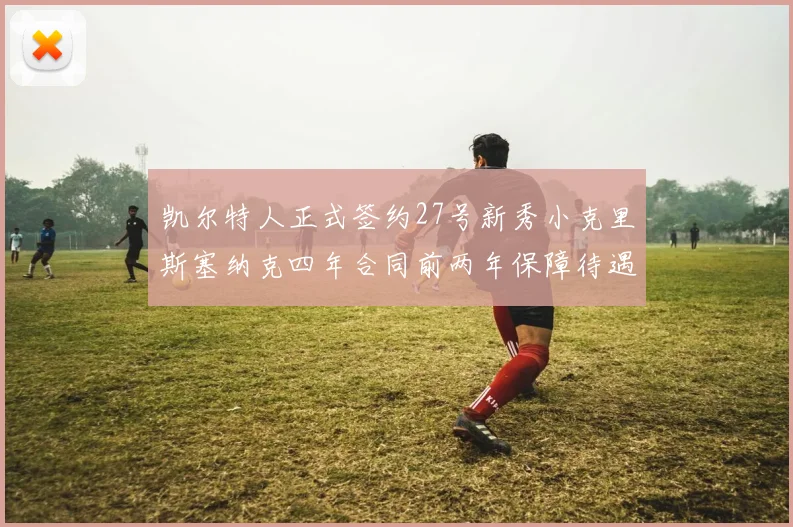 凯尔特人正式签约27号新秀小克里斯塞纳克四年合同前两年保障待遇明确