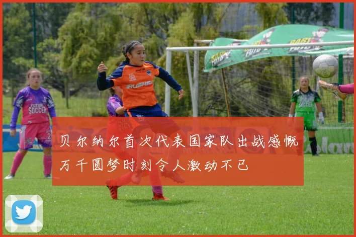 贝尔纳尔首次代表国家队出战感慨万千圆梦时刻令人激动不已