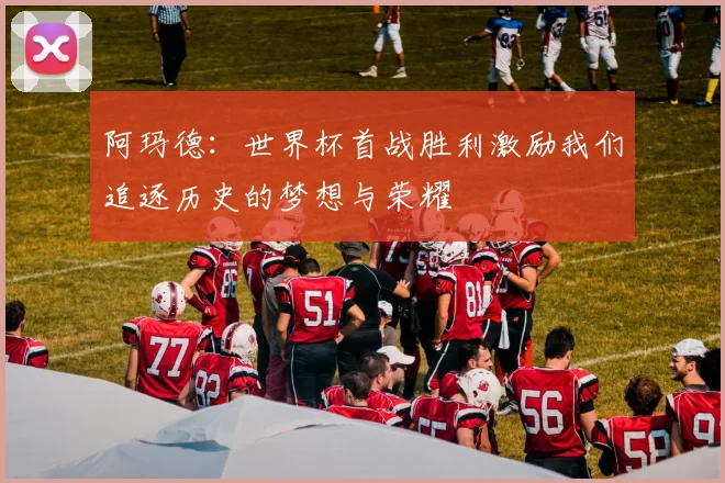 阿玛德：世界杯首战胜利激励我们追逐历史的梦想与荣耀