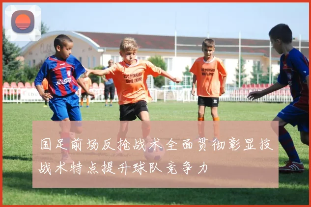 国足前场反抢战术全面贯彻彰显技战术特点提升球队竞争力