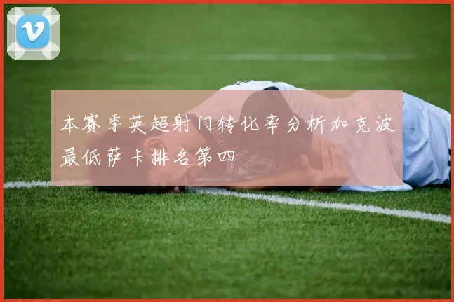 本赛季英超射门转化率分析加克波最低萨卡排名第四