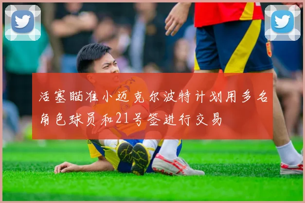 活塞瞄准小迈克尔波特计划用多名角色球员和21号签进行交易