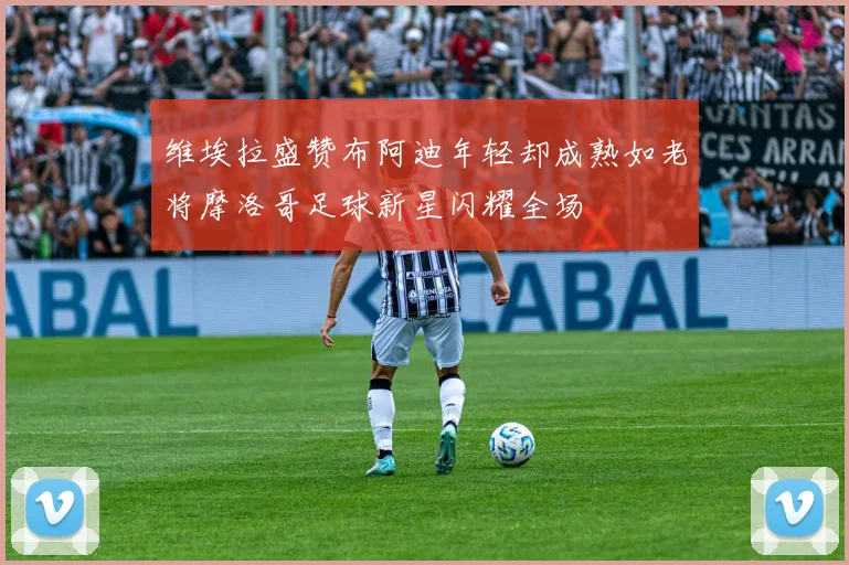 维埃拉盛赞布阿迪年轻却成熟如老将摩洛哥足球新星闪耀全场
