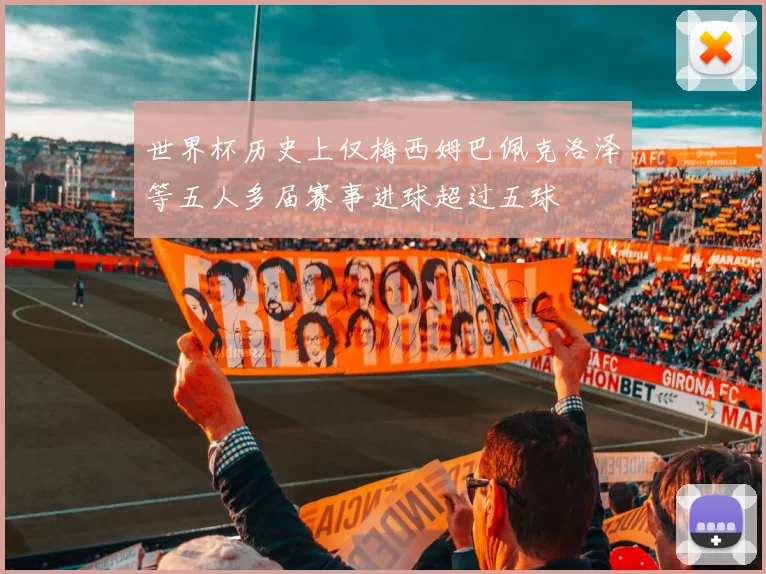 世界杯历史上仅梅西姆巴佩克洛泽等五人多届赛事进球超过五球